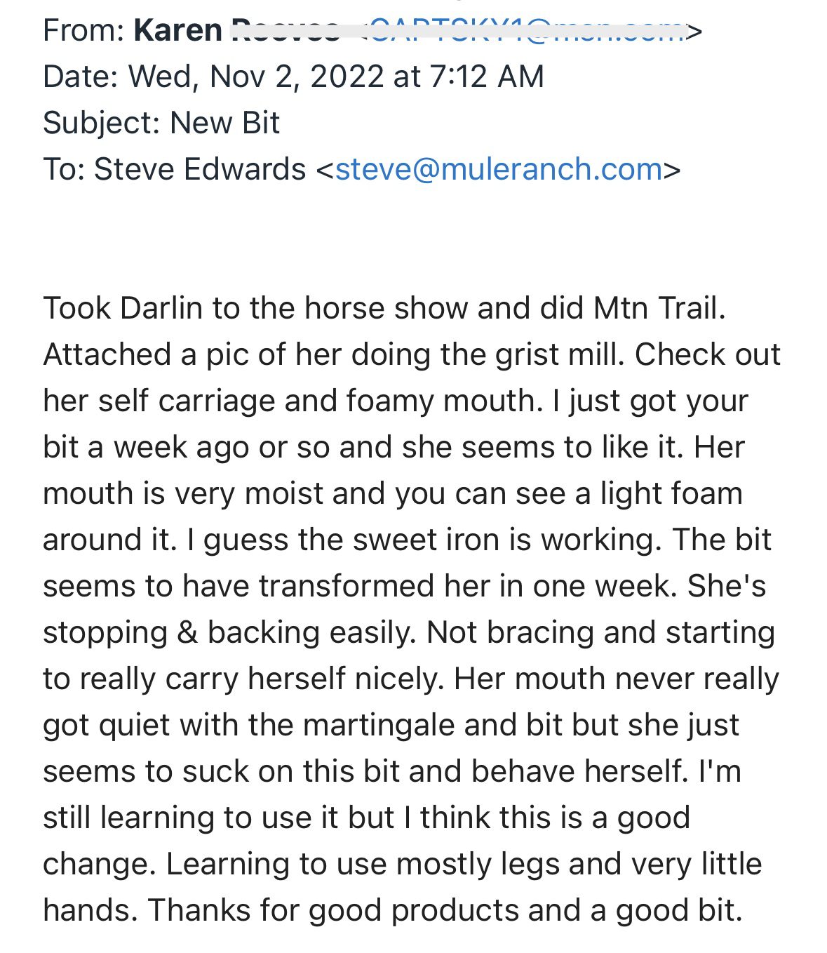 Took Darlin to the horse show and did Mtn Trail. Attached a pic of her doing the grist mill. Check out her self carriage and foamy mouth. I just got your bit a week ago or so and she seems to like it. Her mouth is very moist and you can see a light foam around it. I guess the sweet iron is working. The bit seems to have transformed her in one week. She's stopping & backing easily. Not bracing and starting to really carry herself nicely. Her mouth never really got quiet with the martingale and bit but she just seems to suck on this bit and behave herself. I'm still learning to use it but I think this is a good change. Learning to use mostly legs and very little hands. Thanks for good products and a good bit.