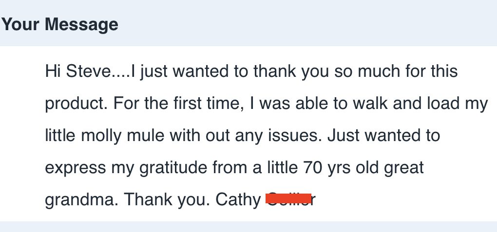 Hi Steve…...I just wanted to thank you so much for this product. For the first time, I was able to walk and load my little molly mule with out any issues. Just wanted to express my gratitude from a little 70 yrs old great grandma. Thank you.