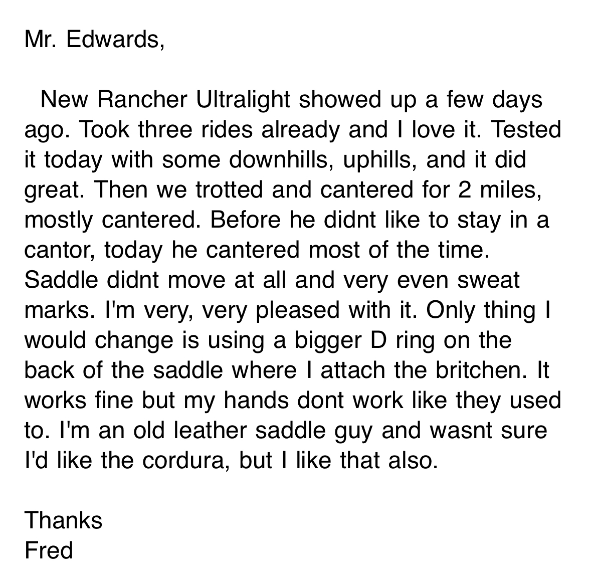 Mr. Edwards, New Rancher Ultralight showed up a few days ago. Took three rides already and I love it. Tested it today with some downhills, uphills, and it did great. Then we trotted and cantered for 2 miles, mostly cantered. Before he didnt like to stay in a cantor, today he cantered most of the time. Saddle didnt move at all and very even sweat marks. I'm very, very pleased with it. Only thing I would change is using a bigger D ring on the back of the saddle where I attach the britchen. It works fine but my hands dont work like they used to. I'm an old leather saddle guy and wasnt sure I'd like the cordura, but I like that also. Thanks Fred Miller